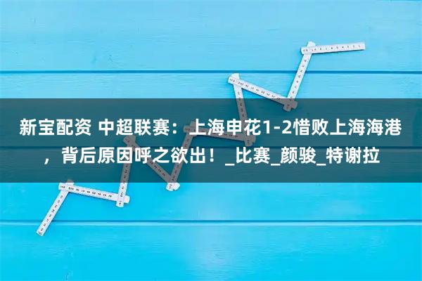 新宝配资 中超联赛：上海申花1-2惜败上海海港，背后原因呼之欲出！_比赛_颜骏_特谢拉