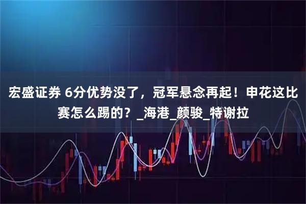 宏盛证券 6分优势没了，冠军悬念再起！申花这比赛怎么踢的？_海港_颜骏_特谢拉