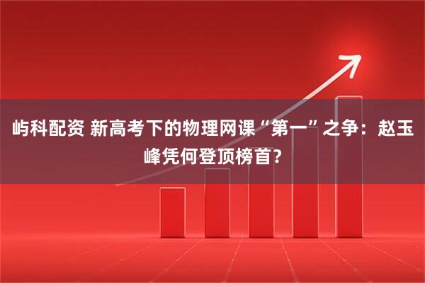 屿科配资 新高考下的物理网课“第一”之争：赵玉峰凭何登顶榜首？