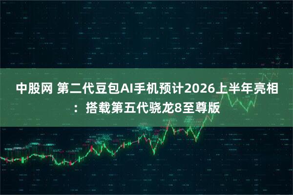 中股网 第二代豆包AI手机预计2026上半年亮相：搭载第五代骁龙8至尊版