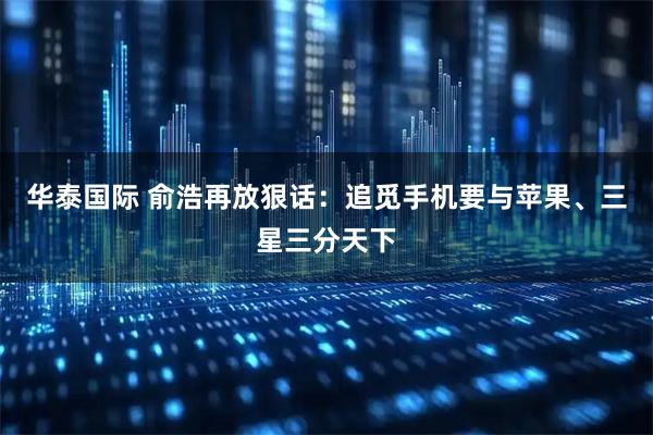 华泰国际 俞浩再放狠话：追觅手机要与苹果、三星三分天下
