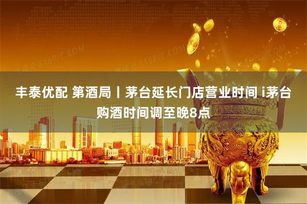 丰泰优配 第酒局丨茅台延长门店营业时间 i茅台购酒时间调至晚8点