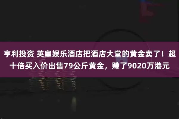 亨利投资 英皇娱乐酒店把酒店大堂的黄金卖了！超十倍买入价出售79公斤黄金，赚了9020万港元