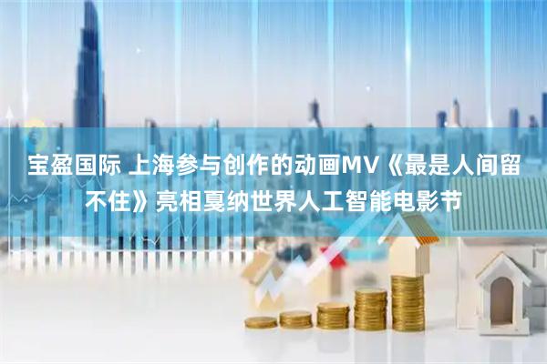 宝盈国际 上海参与创作的动画MV《最是人间留不住》亮相戛纳世界人工智能电影节