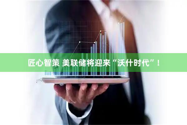 匠心智策 美联储将迎来“沃什时代”！