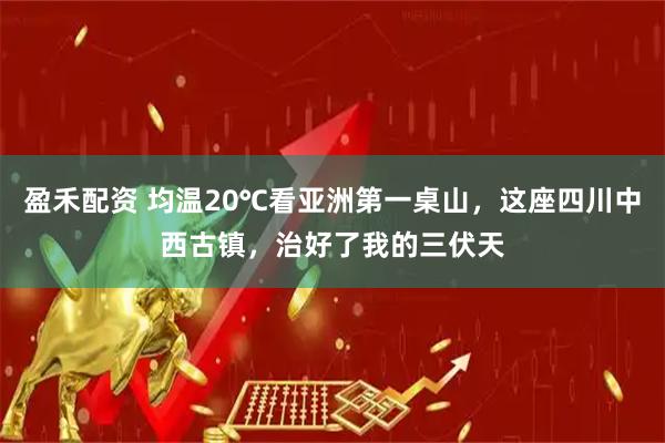 盈禾配资 均温20℃看亚洲第一桌山，这座四川中西古镇，治好了我的三伏天
