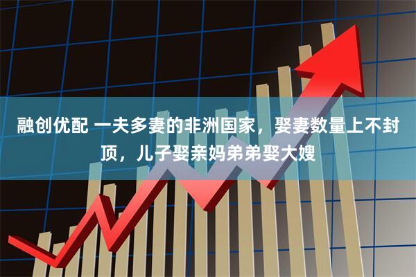 融创优配 一夫多妻的非洲国家，娶妻数量上不封顶，儿子娶亲妈弟弟娶大嫂