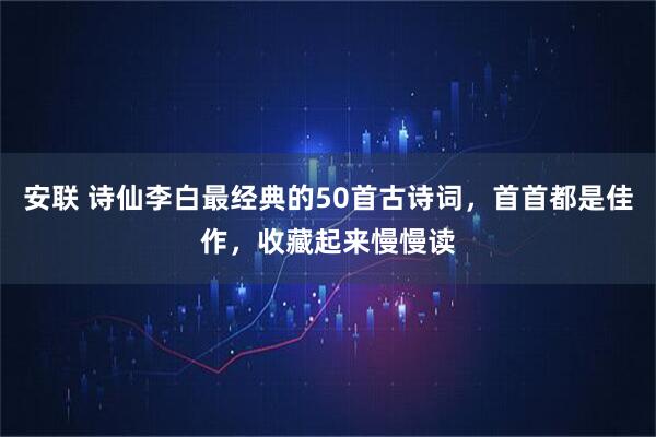 安联 诗仙李白最经典的50首古诗词，首首都是佳作，收藏起来慢慢读