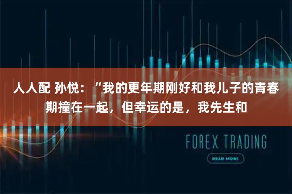 人人配 孙悦：“我的更年期刚好和我儿子的青春期撞在一起，但幸运的是，我先生和