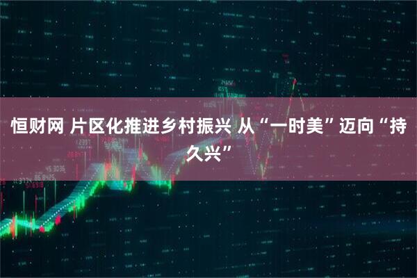 恒财网 片区化推进乡村振兴 从“一时美”迈向“持久兴”