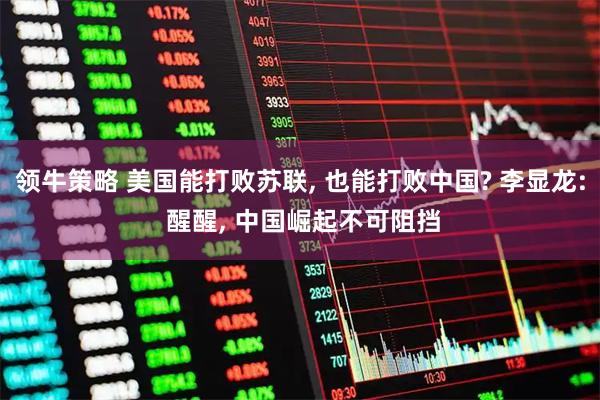 领牛策略 美国能打败苏联, 也能打败中国? 李显龙: 醒醒, 中国崛起不可阻挡