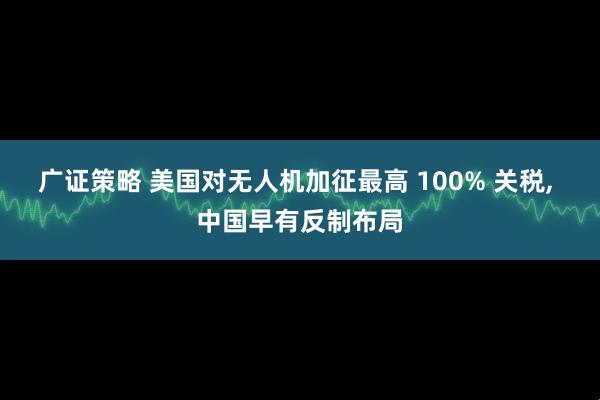 广证策略 美国对无人机加征最高 100% 关税, 中国早有反制布局