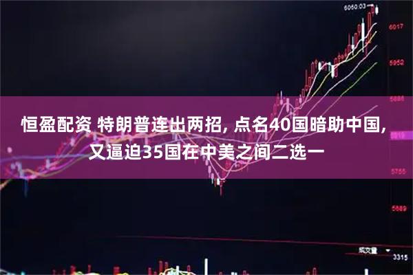 恒盈配资 特朗普连出两招, 点名40国暗助中国, 又逼迫35国在中美之间二选一