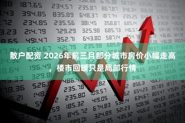 散户配资 2026年前三月部分城市房价小幅走高，楼市回暖只是局部行情