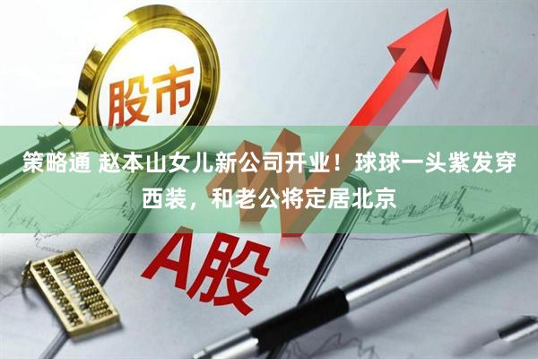 策略通 赵本山女儿新公司开业！球球一头紫发穿西装，和老公将定居北京